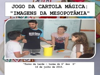 JOGO DA CARTOLA MÁGICA:
"IMAGENS DA MESOPOTÂMIA"
“Turno da tarde – turma do 6º Ano D”
16 de julho de 2015.
 