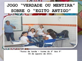 JOGO “VERDADE OU MENTIRA”
SOBRE O “EGITO ANTIGO”
“Turno da tarde – turma do 6º Ano F”
04 de agosto de 2015.
 