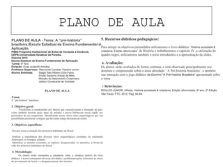 PLANO DE AULA
PLANO DE AULA - Tema: A “pré-história”
brasileira./Escola Estadual de Ensino Fundamental de
Aplicação.
PIBID-Programa Institucional de Bolsa de Iniciação à Docência.
UEPB-Universidade Estadual da Paraíba.
História 2015
Escola Estadual de Ensino Fundamental de Aplicação.
Turma: 6º Ano
Duração: Duas aulas/40 minutos
Professor Supervisor: Raimundo Candido Teixeira Junior.
Alunos Bolsistas: Biagio Ítalo Ribeiro Grisi Paiva.
Sívyla Sauanny Araújo de Melo.
Monyke do Nascimento Crispiniano.
Jailson Cavalcante de Andrade.
PLANO DE AULA
1. Tema:
A “pré-história” brasileira.
2. Objetivo geral:
Possibilitar a compreensão dos fatores que caracterizaram a formação do país,
como também mostrar quais tipos de animais e povos habitavam nossa região nos
primórdios de seu surgimento, identificando assim vários sítios arqueológicos que nos
possibilitam presenciar vestígios que há muito tempo deixaram de existir.
3. Objetivos específicos:
• Discutir como a situação dos primeiros habitantes do Brasil.
• Analisar a importância dos diversos sítios arqueológicos existentes no continente
Americano, os vestígios achados.
• Identificar os animais existentes, as espécies desaparecidas, os utensílios, a forma de
vida dos primeiros habitantes do Brasil.
4. Metodologia:
Os alunos serão orientados a estudarem sobre a temática através do livro
didático, e assim começamos diversas atividades e problematizações referentes ao inicio
do povoamento do brasil e o desaparecimento dos mesmos.
5. Recursos didáticos pedagógicos:
Para atingir os objetivos pretendidos utilizaremos o livro didático ‘História sociedade &
cidadania. Edição reformulada’ de História e trabalharemos o capitulo IV ,a utilização do
quadro negro, utilizaremos também o texto introdutório e a apresentação de slides.
6. Avaliação:
Os alunos serão avaliados de forma contínua, e será observado principalmente seu
domínio e compreensão sobre o tema abordado ‘ A Pré-história brasileira’, e também
sua interação com o jogo didático de Dominó "A Pré-história Brasileira" apresentado sobre
o tema.
7. Referências:
BOULOS JÚNIOR, Alfredo. História sociedade & cidadania. Edição reformulada, 6º ano. 2º Edição.
São Paulo: FTD, 2012. Pag. 64-84.
 