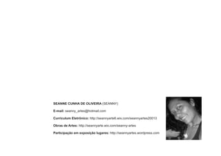 SEANNE CUNHA DE OLIVEIRA (SEANNY) 
E-mail: seanny_artes@hotmail.com 
Curriculum Eletrônico: http://seannyarte6.wix.com/seannyartes20013 
Obras de Artes: http://seannyarte.wix.com/seanny-artes 
Participação em exposição lugares: http://seannyartes.wordpress.com 
 