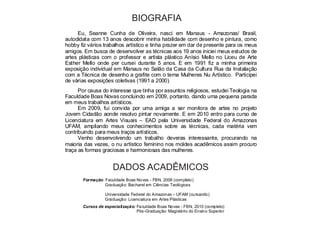 BIOGRAFIA 
Eu, Seanne Cunha de Oliveira, nasci em Manaus - Amazonas/ Brasil, 
autodidata com 13 anos descobrir minha habilidade com desenho e pintura, como 
hobby fiz vários trabalhos artístico e tinha prazer em dar de presente para os meus 
amigos. Em busca de desenvolver as técnicas aos 19 anos iniciei meus estudos de 
artes plásticas com o professor e artista plástico Anísio Mello no Liceu de Arte 
Esther Mello onde per cursei durante 5 anos. E em 1991 fiz a minha primeira 
exposição individual em Manaus no Salão da Casa da Cultura Rua da Instalação 
com a Técnica de desenho a grafite com o tema Mulheres Nu Artístico. Participei 
de várias exposições coletivas (1991 a 2000). 
Por causa do interesse que tinha por assuntos religiosos, estudei Teologia na 
Faculdade Boas Novas concluindo em 2009, portanto, dando uma pequena parada 
em meus trabalhos artísticos. 
Em 2009, fui convida por uma amiga a ser monitora de artes no projeto 
Jovem Cidadão aonde resolvo pintar novamente. E em 2010 entro para curso de 
Licenciatura em Artes Visuais – EAD pela Universidade Federal do Amazonas 
UFAM, ampliando meus conhecimentos sobre as técnicas, cada matéria vem 
contribuindo para meus traços artísticos. 
Venho desenvolvendo um trabalho deveras interessante, procurando na 
maioria das vezes, o nu artístico feminino nos moldes acadêmicos assim procuro 
traça as formas graciosas e harmoniosas das mulheres. 
DADOS ACADÊMICOS 
Formação: Faculdade Boas Novas - FBN, 2008 (completo) 
Graduação: Bacharel em Ciências Teológicas 
Universidade Federal do Amazonas – UFAM (cursando) 
Graduação: Licenciatura em Artes Plásticas 
Cursos de especialização: Faculdade Boas Novas - FBN, 2010 (completo) 
Pós-Graduação: Magistério do Ensino Superior 
 