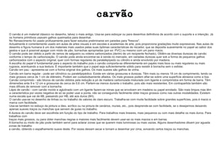 O carvão é um material clássico no desenho, talvez o mais antigo. Usa-se para esboçar ou para desenhos definitivos de acordo com o suporte e a intenção. Já 
os homens primitivos usavam galhos queimados para desenhar. 
No Renascimento foi usado profusamente para fazer estudos preliminares em paredes para frescos. 
Actualmente é correntemente usado em aulas de artes visuais e em escolas e academias de arte, pois proporciona gradações muito expressivas. Nas aulas de 
desenho e figura humana é um dos materiais mais usados pelas suas óptimas características de riscador, que se deposita suavemente no papel ao sabor dos 
gestos e que é possível apagar com miolo de pão, borrachas apropriadas (por ex: PVC) ou mesmo com um pano macio. 
O carvão pode ser obtido a partir de ramos de salgueiro ou videira carbonizados (dentro de um recipiente fechado). Obtêm-se diversas durezas de carvão 
conforme o tempo de carbonização. O carvão pode ainda encontrar-se à venda no mercado, em variadas durezas quer sob a forma de pequenos galhos 
carbonizados com o aspecto original, quer com formas regulares de paralelepípedo ou cilindro e ainda envolvido por madeira. 
A escolha do papel é fundamental para o aspecto do trabalho pois o carvão comporta-se diferentemente em papéis mais lisos ou mais regulares ou mais 
rugosos, acentuando a sua textura. É importante também que o papel seja suficientemente sólido para resistir à borracha sem o esfolar. 
Carvão em pau - apresenta-se com a forma original dos galhos. Os mais suaves são galhos de vinha. 
Carvão em barra regular - pode ser cilíndrico ou paralelipipédico. Existe em várias grossuras e durezas. Têm mais ou menos 18 cm de comprimento, tendo os 
mais grossos cerca de 1 cm de diâmetro. Podem ser cuidadodsamente afiados. Os mais grossos podem afiar-se sobre uma superfície abrasiva como a lixa. 
Carvão comprimido - são blocos de carvão obtidos pela redução a pó de madeira carbonizada misturada com ligante e comprimidos em forma de barra. Têm 
dimensões ente 9 e 12 cm e grossuras de cerca de 0,6 cm. Partem-se menos durante o trabalho, pois são mais resistentes. Em contrapartida também são 
mais difíceis de remover com a borracha. 
Lápis de carvão - com carvão moído e aglutinado com um ligante fazem-se minas que se envolvem em madeira ou papel enrolado. São mais limpos mas têm 
a característica por vezes negativa de só se poder usar a ponta, não se conseguindo facilmente obter traços grossos como nas outras modalidades. Existem 
numa escala que vai de 6B, passando por HB, até aos duros (8H). 
O carvão usa-se no desenho de linhas ou no trabalho de valores de claro escuro. Trabalha-se com muita facilidade sobre grandes superfícies, pois é macio e 
marca com facilidade. 
Usa-se também no esboço da pintura a óleo, acrílico ou na pintura de cenários, murais, etc., pois desprende-se com facilidade, se o desejarmos deixando 
apenas suaves traços ou manchas que servem de guias no trabalho. 
A dureza do carvão deve ser escolhida em função do tipo de trabalho. Para trabalhos mais lineares, mais pequenos ou com mais detalhe os mais duros. Para 
trabalhos com 
traços mais grossos, ou para obter manchas negras e maiores mais facilmente devem usar-se os mais macios e em barras. 
A borracha ou miolo de pão pode também servir para aclarar zonas que se querem mais luminosas ou mais vazias. Alguns desenhadores diluem por aguada 
zonas de trabalho 
a carvão, obtendo o espalhamento suave deste. Por vezes deixam secar e tornam a desenhar por cima, avivando certos traços ou manchas. 
 