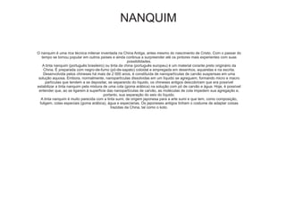 NANQUIM 
O nanquim é uma rica técnica milenar inventada na China Antiga, antes mesmo do nascimento de Cristo. Com o passar do 
tempo se tornou popular em outros países e ainda continua a surpreender até os pintores mais experientes com suas 
possibilidades. 
A tinta nanquim (português brasileiro) ou tinta da china (português europeu) é um material corante preto originário da 
China. É preparada com negro-de-fumo (pó-de-sapato) coloidal e empregada em desenhos, aquarelas e na escrita. 
Desenvolvida pelos chineses há mais de 2 000 anos, é constituída de nanopartículas de carvão suspensas em uma 
solução aquosa. Embora, normalmente, nanopartículas dissolvidas em um líquido se agreguem, formando micro e macro 
partículas que tendem a se depositar, se separando do líquido, os chineses antigos descobriram que era possível 
estabilizar a tinta nanquim pela mistura de uma cola (goma arábica) na solução com pó de carvão e água. Hoje, é possível 
entender que, ao se ligarem à superfície das nanopartículas de carvão, as moléculas de cola impedem sua agregação e, 
portanto, sua separação do seio do líquido. 
A tinta nanquim é muito parecida com a tinta sumi, de origem japonesa para a arte sumi e que tem, como composição, 
fuligem, colas especiais (goma arábica), água e especiarias. Os japoneses antigos tinham o costume de adaptar coisas 
trazidas da China, tal como o koto. 
 