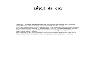 Lápis de cor - É um material relativamente recente. São feitos a partir de uma mistura de talco e substâncias 
corantes. Encontram-se à venda em caixas com enorme variedade cromática, ou avulso. 
Existem lápis de durezas diferentes, e de três tipos principais: os de mina grossa e relativamente macia, resistentes 
à luz e água e não precisam de fixador. Os de mina mais fina e mais dura, são usados para desenhos com muito 
detalhe, também resistentes à água. Os lápis com minas solúveis em água (aguareláveis) permitem um 
trabalho misto de desenho e aguarela. 
A boa qualidade de um lápis de cor é fundamental para o êxito de um trabalho. Bem utilizados podem produzir 
trabalhos notáveis. Vivem sobretudo das misturas e sobreposições de cores que valorizam o cromatismo. 
 