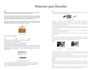 Materiais para Desenho 
Lápis 
Os lápis são fundamentais. Dependendo da técnica utilizada, eles farão muita diferença no resultado final, 
principalmente para quem não gosta de trabalhar com esfuminho (citado logo abaixo). 
Quando comecei a desenhar, só trabalhava com os lápis Faber Castell, que para mim eram os melhores 
(pelo menos era o melhor dos que eu conhecia). Sei que o Faber Castell é o xodó de muitos desenhistas, 
pois a maioria de nós aprendeu “empunhando” um destes. Mas, fiquem tranquilos e não se aborreçam, 
concordo que este material é bom, mas vou dar ênfase em outros que considero superiores. 
As marcas que mais se destacam são a Koh-i-Noor e Staedtler. As duas são muito boas, mas gosto mais 
da primeira. A grande diferença de um bom lápis para um comum está na sua consistência. Geralmente 
lápis comum, tem uma ponta mais rija, tornando mais difícil o sombreado. 
Estojo da Koh-i-Noor 
Os lápis são divididos em graduações: 
dura média macia 
8H, 7H, 6H, 5H, 4H, 3H, 2H, H, HB, F, B, 2B, 3B, 4B, 5B, 6B, 7B, 8B, 9B 
Por “H” entende-se “Hard” – uma mina dura. 
Por “B” entende-se “Brand” ou “Black” – uma mina macia ou preta. 
Por “HB” entende-se “Hard/Brand”- uma mina de dureza média 
A diferença entre eles está na graduação e rigidez. Analisando os tipos citados, são mais macios e tem 
uma graduação mais forte (mais escuro o risco) da esquerda para direita. Então, para cada sombra, existe 
um lápis proporcional à sua intensidade. É claro que você não precisa ter todos, mas uns 4 ou 5 tons 
seriam essenciais. 
Escala de graduação dos lápis Staedtler 
A grafite do lápis é composta por uma mistura de carvão e argila. O que determina a sua graduação e 
maciez é a proporção dessa mistura. Quanto mais carvão e menos argila, mais macio e negro fica a 
grafite, e quanto menos grafite e mais carvão, ela fica mais rija e clara. 
Borracha 
No desenho artístico, temos uma gama de borrac has ba stante variada pa ra di versos ti pos de uso. A mais utilizada é a famosa “limpa-tipos”, borracha 
que foi criada para limpar erros de datilografia (em máquina de escrever). 
Tipos de borracha para dese nho 
O nome limpa-tipos ve m do te rmo tipos, que é o nome dado a letra da máquina de e sc reve r. Está borracha é tot almente male ável, semel hante a uma 
massa de modelar. A sua text ura e xtra suave pe rmite absorver as partícul as mais pequenas sem danificar o papel. Com isso, pode-se moldar a borracha 
na forma desejada, aj ustando a necessidade do mome nto. A sua outra vant agem, é que ela é uma borracha que não borra, e sua final idade básica é de 
retir ar o excesso de grafite do desenho. Consi dero-a indispensável. 
A borra cha plástica também é muito importa nte, pois permite apagar traços mais fortes e princi palme nte na hora de dar forma a o cabelo (e la é a grande 
responsável pe los efe it os de brilho e “ondula ção”). Por ser uma borracha dura, que permite um ac abame nto muito bom, nos cabe los como em vári as 
outras partes que se necessite. 
A caneta borracha é útil para apaga r lugares com muitos detalhes, como os olhos, a boca, e nfim, luga res que necessite de mais precisão. Mas, tenho 
usado a limpa-tipos e el a me te m sido de grande valia até o momento. 
Existe m outros tipos de borracha, mas as pri ncipais são e stas. Acredito que seja o suficiente para se trabalhar. É cl aro que isso va i depe nde r da 
característica de cada artist a. 
Papel 
O papel mais utilizado pelos desenhistas é Papel Dessi n – O tradicional “Papel Canson (pa pel com uma gra matura maior). Canson, na verdade, é a 
marca que produz o papel, ma s pe lo se u “monopólio” , o papel passou a ser conhecido por esse nome. Mas existe m outros como: vegetal, sulfite , jornal, 
manteiga e isométrico. Vale a pe na faz er teste s para, assim, de scobrir qual papel é mais a propriado ao se u estil o. 
Esfuminho 
Técnic a de esfuminho Té cnica de esfuminho com o dedo 
Como mostra a imagem, o esfuminho serve para espalhar uniformeme nte a gra fite, dando um aspecto re al ao desenho. Ele é feito de papel jornal 
compacto enrolado. Para o e sfuminho não e xiste marca melhor que a outra, pelo menos nunca vi difere nça nos que já usei. Mas, anote aí . Para você que 
quer me lhorar seus desenhos e ainda não usa essa ferramenta, vale a pena conferir. 
Há pe ssoas que prefe rem fazer e sse trabalho com o dedo. Com o dedo também dá para fazer, mas o problema é que com o de do é mais fácil de borrar, 
principalmente se a pe ssoa transpira pelos dedos. A gra fite se junta com o suor fazendo uma “tinta” que borrará seu desenho que dificilmente se 
conse guirá corrigir. 
Il uminação 
Não pode ria deixar de falar da importância da iluminação do ambiente . Deve-se escolhe r um local bem iluminado ou, ainda, com uma luminári a. 
Existe m vários detalhes na imagem que só podem se r vistos com uma boa ilumina ção. E, além do mais, ela preserva sua saúde, poi s o ambiente pouco 
iluminado fa rá com que force mais os olhos, o que pode lhe traze r problemas oftalmológicos pe lo fato de se passar muitas horas no exercício do 
desenho. 
Por último, de ve-se te r muita paciência. Às veze s, queremos termi nar um desenho logo e acabamos pecando no a cabamento. O meu conselho é: está 
cansado, de saco cheio? Então, pare e rel axe um pouco. Te nho certez a que isso contribuirá para uma mai or valoriz ação da sua obra. 
 
