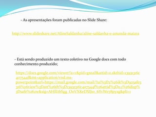 - As apresentações foram publicadas no Slide Share:


http://www.slideshare.net/AlineSaldanha/aline-saldanha-e-amanda-maiara




 - Está sendo produzido um texto coletivo no Google docs com todo
 conhecimento produzido;

  https://docs.google.com/viewer?a=v&pid=gmail&attid=0.1&thid=13931316c
  407544f&mt=application/vnd.ms-
  powerpoint&url=https://mail.google.com/mail/?ui%3D2%26ik%3D925afe5
  316%26view%3Datt%26th%3D13931316c407544f%26attid%3D0.1%26disp%
  3Dsafe%26zw&sig=AHIEtbSgg_O0VXKeDXlJ1o_6YvWe78pyxg&pli=1
 