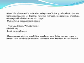 -O trabalho desenvolvido pelos alunos do 9º an0 C foi de grande relevância e não
terminou ainda, pois foi de grande riqueza o conhecimento produzido em sala e a
ser compartilhado com os demais colegas.
-Muitos foram os recursos utilizados:

• Programa Httrack WebSite Copier;
•Slide Share;
•Email e o google docs.

-Os recursos da Web 2.0 possibilitou aos alunos o uso de ferramentas novas e
interessantes aos olhos dos mesmos, assim indo além da sala de aula tradicional.
 
