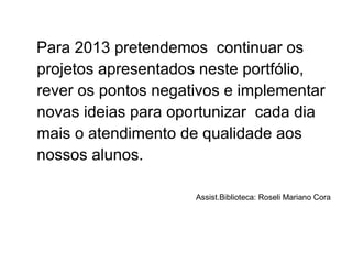 Para 2013 pretendemos continuar os
projetos apresentados neste portfólio,
rever os pontos negativos e implementar
novas ideias para oportunizar cada dia
mais o atendimento de qualidade aos
nossos alunos.
Assist.Biblioteca: Roseli Mariano Cora
 