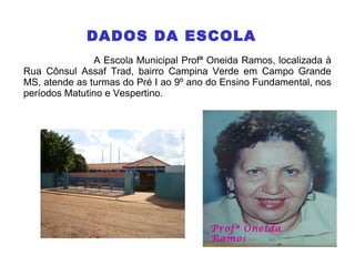 DADOS DA ESCOLA
A Escola Municipal Profª Oneida Ramos, localizada à
Rua Cônsul Assaf Trad, bairro Campina Verde em Campo Grande
MS, atende as turmas do Pré I ao 9º ano do Ensino Fundamental, nos
períodos Matutino e Vespertino.
Profª Oneida
Ramos
 