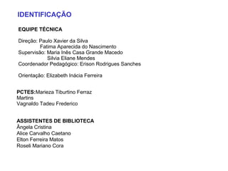 IDENTIFICAÇÃO
EQUIPE TÉCNICA
Direção: Paulo Xavier da Silva
Fatima Aparecida do Nascimento
Supervisão: Maria Inês Casa Grande Macedo
Silvia Eliane Mendes
Coordenador Pedagógico: Erison Rodrigues Sanches
Orientação: Elizabeth Inácia Ferreira
PCTES:Marieza Tiburtino Ferraz
Martins
Vagnaldo Tadeu Frederico
ASSISTENTES DE BIBLIOTECA
Ângela Cristina
Alice Carvalho Caetano
Elton Ferreira Matos
Roseli Mariano Cora
 