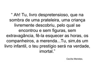 “ Ah! Tu, livro despretensioso, que na
sombra de uma prateleira, uma criança
livremente descobriu, pelo qual se
encontrou e sem figuras, sem
extravagância, fê-la esquecer as horas, os
companheiros, a merenda...Tu, sim,és um
livro infantil, o teu prestígio será na verdade,
imortal.”
Cecília Meireles.
 