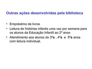 Outras ações desenvolvidas pela biblioteca
• Empréstimo de livros
• Leitura de histórias infantis uma vez por semana para
os alunos da Educação Infantil ao 2º anos
• Atendimento aos alunos do 3ºs , 4ºs e 5ºs anos
com leitura individual.
 