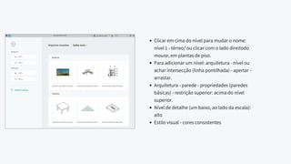 Clicar em cima do nível para mudar o nome:
nível 1 - térreo/ ou clicar com o lado direitodo
mouse, em plantas de piso.
Para adicionar um nível: arquitetura - nível ou
achar intersecção (linha pontilhada) - apertar -
arrastar.
Arquitetura - parede - propriedades (paredes
básicas) - restrição superior: acima do nível
superior.
Nível de detalhe (um baixo, ao lado da escala):
alto
Estilo visual - cores consistentes
 