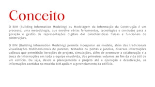 O BIM (Building Information Modeling) ou Modelagem da Informação da Construção é um
processo, uma metodologia, que envolve várias ferramentas, tecnologias e contratos para a
geração e gestão de representações digitais das características físicas e funcionais de
construções.
O BIM (Building Information Modeling) permite incorporar ao modelo, além das tradicionais
visualizações tridimensionais de paredes, telhados ou portas e janelas, diversas informações
valiosas que permitirão iterações de projeto, simulações, além de promover a colaboração e a
troca de informações em toda a equipe envolvida, dos primeiros volumes ao fim da vida útil de
um edifício. Ou seja, desde o planejamento e projeto até a operação e desativação, as
informações contidas no modelo BIM apóiam o gerenciamento do edifício.
Conceito
 