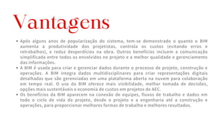 Após alguns anos de popularização do sistema, tem-se demonstrado o quanto o BIM
aumenta a produtividade dos projetistas, controla os custos (evitando erros e
retrabalhos), e reduz desperdícios na obra. Outros benefícios incluem a comunicação
simplificada entre todos os envolvidos no projeto e a melhor qualidade e gerenciamento
das informações.
A BIM é usada para criar e gerenciar dados durante o processo de projeto, construção e
operações. A BIM integra dados multidisciplinares para criar representações digitais
detalhadas que são gerenciadas em uma plataforma aberta na nuvem para colaboração
em tempo real. O uso da BIM oferece mais visibilidade, melhor tomada de decisões,
opções mais sustentáveis e economia de custos em projetos de AEC.
Os benefícios da BIM aparecem na conexão de equipes, fluxos de trabalho e dados em
todo o ciclo de vida do projeto, desde o projeto e a engenharia até a construção e
operações, para proporcionar melhores formas de trabalho e melhores resultados.
Vantagens
 