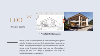 LOD
Níveis de Detalhe
*
Projetos Renderizados
O LOD (Level of Development) é uma classificação sugerida
pelo AIA (Instituto Americano de Arquitetura) para organizar as
etapas do desenvolvimento de um empreendimento em BIM.
Dessa forma é possível situar que nível de informações é
preciso ter em cada etapa e determinar um nível de
confiabilidade para esses dados.
 