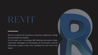 REVIT
Revit é um software de arquitetura, urbanismo, engenharia e design
de propriedade da Autodesk.
Ele foi criado com a tecnologia BIM (Building Information Model,
traduzindo, Modelagem de Informações da Construção) e permite
desenvolver projetos muito mais completos de uma forma mais
rápida.
 