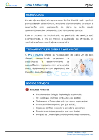 BNC consulting
METODOLOGIA
Através de reuniões junto aos nossos clientes, identificando possíveis
pontos a serem desenvolvidos, mediante o levantamento de dados e
informações para ela
apresentado através de relatório para tomada de decisão.
Todo o processo de implantação ou prestação de serviços será
acompanhado,
resultados serão apresentados e mensurados.
TREINAMENTOS, PALESTRAS E WORKSHOPS
A BNC consulting
clientes, apresentando programas de
capacitação e desenvolvimento de
competências, contando com uma equipe
coesa, determinada e com experiência
atuações com
NOSSOS SERVIÇOS
Recursos Humanos
•
•
•
•
•
•
•
BNC consulting
Contato: (24) 99977
E-mail: bncconsultingrj@gmail.com
METODOLOGIA
Através de reuniões junto aos nossos clientes, identificando possíveis
pontos a serem desenvolvidos, mediante o levantamento de dados e
informações para elaboração do plano de ação, sendo
apresentado através de relatório para tomada de decisão.
Todo o processo de implantação ou prestação de serviços será
acompanhado, a fim de manter a qualidade
resultados serão apresentados e mensurados.
TREINAMENTOS, PALESTRAS E WORKSHOPS
BNC consulting analisa as necessidades de cada um
clientes, apresentando programas de
capacitação e desenvolvimento de
competências, contando com uma equipe
coesa, determinada e com experiência em
atuações como facilitador.
NOSSOS SERVIÇOS
Recursos Humanos
Recrutamento e Seleção (implantação e aplicação);
RH estratégico (métricas e indicadores de gestão);
Treinamento e Desenvolvimento (processos e operações);
Avaliação de Desempenho (por que aplicar);
Gestão de conflitos (entender e aprender a solucionar);
Relacionamento interpessoal (a sua importância);
Pesquisa de Clima Organizacional (mensurando o ambiente).
Pg.02
Contato: (24) 99977-3817
mail: bncconsultingrj@gmail.com
Através de reuniões junto aos nossos clientes, identificando possíveis
pontos a serem desenvolvidos, mediante o levantamento de dados e
boração do plano de ação, sendo
apresentado através de relatório para tomada de decisão.
Todo o processo de implantação ou prestação de serviços será
a fim de manter a qualidade da atividade, os
TREINAMENTOS, PALESTRAS E WORKSHOPS
lisa as necessidades de cada um de seus
Recrutamento e Seleção (implantação e aplicação);
RH estratégico (métricas e indicadores de gestão);
Treinamento e Desenvolvimento (processos e operações);
Avaliação de Desempenho (por que aplicar);
Gestão de conflitos (entender e aprender a solucionar);
Relacionamento interpessoal (a sua importância);
Pesquisa de Clima Organizacional (mensurando o ambiente).
 