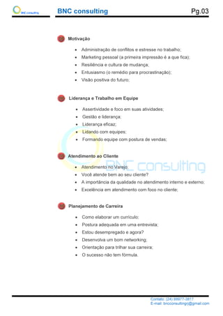 BNC consulting
Liderança e Trabalho em Equipe
•
•
•
•
•
Motivação
•
•
•
•
•
Atendimento ao Cliente
•
•
•
•
Planejamento de Carreira
•
•
•
•
•
•
BNC consulting
Contato: (24) 99977
E-mail: bncconsultingrj@gmail.com
Liderança e Trabalho em Equipe
Assertividade e foco em suas atividades;
Gestão e liderança;
Liderança eficaz;
Lidando com equipes;
Formando equipe com postura de vendas
Motivação
Administração de conflitos e estresse no trabalho;
Marketing pessoal (a primeira impressão é a que fica);
Resiliência e cultura de mudança;
Entusiasmo (o remédio para procrastinação);
Visão positiva do futuro;
Atendimento ao Cliente
Atendimento no Varejo;
Você atende bem ao seu cliente?
A importância da qualidade no atendimento interno e externo;
Excelência em atendimento com foco no cliente
Planejamento de Carreira
Como elaborar um currículo;
Postura adequada em uma entrevista;
Estou desempregado e agora?
Desenvolva um bom networking;
Orientação para trilhar sua carreira;
O sucesso não tem fórmula.
Pg.03
Contato: (24) 99977-3817
mail: bncconsultingrj@gmail.com
Assertividade e foco em suas atividades;
Formando equipe com postura de vendas;
Administração de conflitos e estresse no trabalho;
pessoal (a primeira impressão é a que fica);
Entusiasmo (o remédio para procrastinação);
A importância da qualidade no atendimento interno e externo;
com foco no cliente;
 