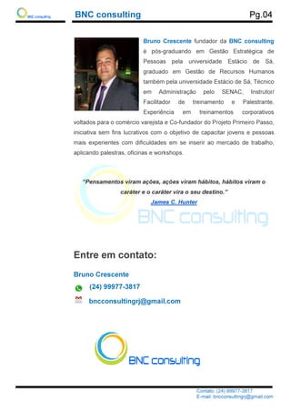 BNC consulting
voltados para o comércio varejista e Co
iniciativa sem fins lucrativos com o objetivo de capacitar jovens e pessoas
mais experientes com difi
aplicando palestras
“Pensamentos viram ações
Entre em contato:
Bruno Crescente
(24) 99977
bncconsultingrj@gmail.com
BNC consulting
Contato: (24) 99977
E-mail: bncconsultingrj@gmail.com
Bruno Crescente fundador da
é pós-graduando em Gestão Estratégica de
Pessoas pela universidade Estácio de Sá,
graduado em Gestão de Recursos Humanos
também pela universidade Estácio de Sá, Técnico
em Administração pelo SENAC, Instrutor/
Facilitador de treinamento e Palestrante.
Experiência em treinamentos corporativos
voltados para o comércio varejista e Co-fundador do Projeto Primeiro Passo,
iniciativa sem fins lucrativos com o objetivo de capacitar jovens e pessoas
mais experientes com dificuldades em se inserir ao mercado de trabalho,
aplicando palestras, oficinas e workshops.
Pensamentos viram ações, ações viram hábitos
caráter e o caráter vira o seu destino.
James C. Hunter
Entre em contato:
Bruno Crescente
(24) 99977-3817
bncconsultingrj@gmail.com
Pg.04
Contato: (24) 99977-3817
mail: bncconsultingrj@gmail.com
fundador da BNC consulting
graduando em Gestão Estratégica de
Pessoas pela universidade Estácio de Sá,
graduado em Gestão de Recursos Humanos
também pela universidade Estácio de Sá, Técnico
em Administração pelo SENAC, Instrutor/
litador de treinamento e Palestrante.
Experiência em treinamentos corporativos
fundador do Projeto Primeiro Passo,
iniciativa sem fins lucrativos com o objetivo de capacitar jovens e pessoas
culdades em se inserir ao mercado de trabalho,
ções viram hábitos, hábitos viram o
o caráter vira o seu destino.”
 