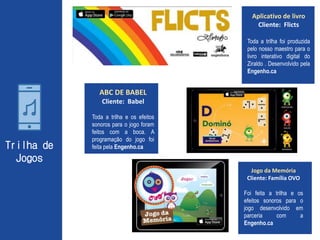Trilha de
Jogos
ABC DE BABEL
Cliente: Babel
Toda a trilha e os efeitos
sonoros para o jogo foram
feitos com a boca. A
programação do jogo foi
feita pela Engenho.ca
Jogo da Memória
Cliente: Família OVO
Foi feita a trilha e os
efeitos sonoros para o
jogo desenvolvido em
parceria com a
Engenho.ca
Aplicativo de livro
Cliente: Flicts
Toda a trilha foi produzida
pelo nosso maestro para o
livro interativo digital do
Ziraldo . Desenvolvido pela
Engenho.ca
 