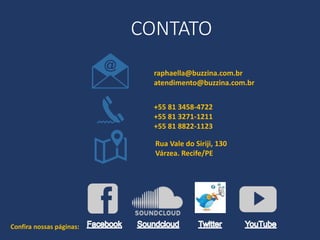 +55 81 3458-4722
+55 81 3271-1211
+55 81 8822-1123
Rua Vale do Siriji, 130
Várzea. Recife/PE
raphaella@buzzina.com.br
atendimento@buzzina.com.br
CONTATO
Confira nossas páginas:
 