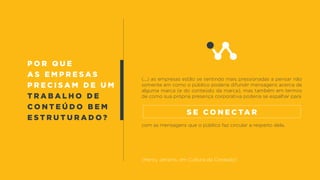 (...) as empresas estão se sentindo mais pressionadas a pensar não
somente em como o público poderia difundir mensagens acerca de
alguma marca (e do conteúdo da marca), mas também em termos
de como sua própria presença corporativa poderia se espalhar para
com as mensagens que o público faz circular a respeito dela.
(Henry Jenkins, em Cultura da Conexão)
s e c o n e c ta r
P o r q u e
a s e m p r e s a s
p r e c i s a m d e u m
t r a b a l h o d e
c o n t e ú d o b e m
e s t r u t u r a d o ?
 