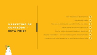 m a r k e t i n g d e
c o n t e ú d o -
e s t á f r i o !
Não é assessoria de imprensa
Não é publicidade
Não são os posts que o seu sobrinho faz nas redes
Não é apenas a comunicação digital
Encher o blog do seu site de posts aleatórios
Disparar newsletters e e-mails marketing sem direcionamento
Entrar em uma nova rede social só porque todo mundo está
 