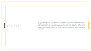 A EngineBr é uma empresa que oferece sistema de gestão na nuvem.
Após contratar os serviços de inbound marketing, a empresa precisou
de conteúdos que pudessem falar diretamente com públicos específicos
para o seu negócio. A Cabrun! desenvolveu e-books com essa finalidade
para eles.
E n g i n e B r
 