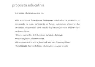 proposta educativa
 A proposta educativa consiste em:


 •Um encontro de Formação de Educadores – onde além de professores, e
 interessado na área, participarão os futuros educadores-oficineiros das
 atividades programadas. Será através da participação nesse encontro que
 serão escolhidos.
 •Desenvolvimento e distribuição do material educativo.
 •Organização dos três seminários.
 •Desenvolvimento e aplicação das oficinas para diversos públicos.
 •Catalogação dos resultados do educativo ao longo do projeto.
 