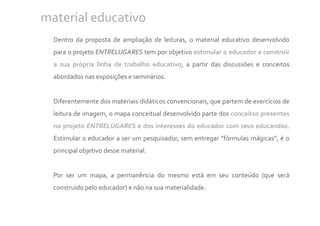 material educativo
  Dentro da proposta de ampliação de leituras, o material educativo desenvolvido
  para o projeto ENTRELUGARES tem por objetivo estimular o educador a construir
  a sua própria linha de trabalho educativo, a partir das discussões e conceitos
  abordados nas exposições e seminários.


  Diferentemente dos materiais didáticos convencionais, que partem de exercícios de
  leitura de imagem, o mapa conceitual desenvolvido parte dos conceitos presentes
  no projeto ENTRELUGARES e dos interesses do educador com seus educandos.
  Estimular o educador a ser um pesquisador, sem entregar “fórmulas mágicas”, é o
  principal objetivo desse material.


  Por ser um mapa, a permanência do mesmo está em seu conteúdo (que será
  construído pelo educador) e não na sua materialidade.
 