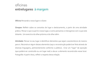 oficinas
entrelugares à margem


Oficina Pensando o nosso lugar e o Outro


Sinopse: Refletir sobre os conceitos de lugar e deslocamento, a partir de uma atividade
prática. Pensar o que e qual é o nosso lugar, e como pensamos e interagimos com o que está
distante. Um exercício do olhar próximo e do olhar além.


Atividade: Pensar no seu lugar e identificar elementos que sejam característicos do mesmo
para si. Reconstruir algum desses elementos (aqui a reconstrução poderá ser feita através de
diversas linguagens, pertinentemente conforme o público) . Criar um “lugar” de oposição
(que poderá ser construído ou um lugar real) e alocar o elemento reconstruído nesse local.
Fotografar. A partir disso, refletir a respeito dessa relação.
 