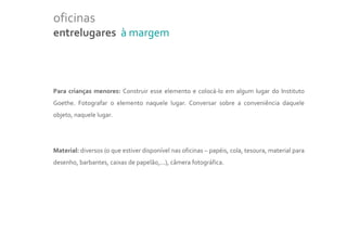oficinas
entrelugares à margem



Para crianças menores: Construir esse elemento e colocá-lo em algum lugar do Instituto
Goethe. Fotografar o elemento naquele lugar. Conversar sobre a conveniência daquele
objeto, naquele lugar.




Material: diversos (o que estiver disponível nas oficinas – papéis, cola, tesoura, material para
desenho, barbantes, caixas de papelão,...), câmera fotográfica.
 