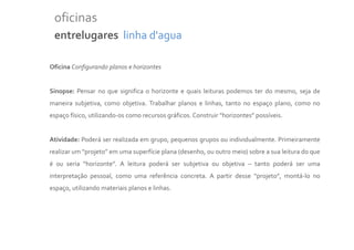 oficinas
 entrelugares linha d'agua

Oficina Configurando planos e horizontes


Sinopse: Pensar no que significa o horizonte e quais leituras podemos ter do mesmo, seja de
maneira subjetiva, como objetiva. Trabalhar planos e linhas, tanto no espaço plano, como no
espaço físico, utilizando-os como recursos gráficos. Construir “horizontes” possíveis.


Atividade: Poderá ser realizada em grupo, pequenos grupos ou individualmente. Primeiramente
realizar um “projeto” em uma superfície plana (desenho, ou outro meio) sobre a sua leitura do que
é ou seria “horizonte”. A leitura poderá ser subjetiva ou objetiva – tanto poderá ser uma
interpretação pessoal, como uma referência concreta. A partir desse “projeto”, montá-lo no
espaço, utilizando materiais planos e linhas.
 