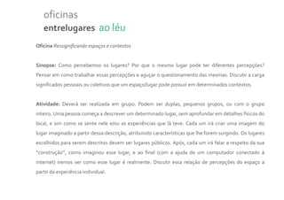 oficinas
   entrelugares ao léu
Oficina Ressignificando espaços e contextos


Sinopse: Como percebemos os lugares? Por que o mesmo lugar pode ter diferentes percepções?
Pensar em como trabalhar essas percepções e aguçar o questionamento das mesmas. Discutir a carga
significados pessoais ou coletivos que um espaço/lugar pode possuir em determinados contextos.


Atividade: Deverá ser realizada em grupo. Podem ser duplas, pequenos grupos, ou com o grupo
inteiro. Uma pessoa começa a descrever um determinado lugar, sem aprofundar em detalhes físicos do
local, e sim como se sente nele e/ou as experiências que lá teve. Cada um irá criar uma imagem do
lugar imaginado a partir dessa descrição, atribuindo características que lhe forem surgindo. Os lugares
escolhidos para serem descritos devem ser lugares públicos. Após, cada um irá falar a respeito da sua
“construção”, como imaginou esse lugar, e ao final (com a ajuda de um computador conectado à
internet) iremos ver como esse lugar é realmente. Discutir essa relação de percepções do espaço a
partir da experiência individual.
 