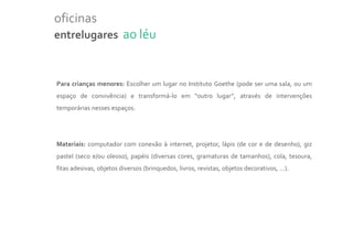 oficinas
entrelugares ao léu



Para crianças menores: Escolher um lugar no Instituto Goethe (pode ser uma sala, ou um
espaço de convivência) e transformá-lo em “outro lugar”, através de intervenções
temporárias nesses espaços.




Materiais: computador com conexão à internet, projetor, lápis (de cor e de desenho), giz
pastel (seco e/ou oleoso), papéis (diversas cores, gramaturas de tamanhos), cola, tesoura,
fitas adesivas, objetos diversos (brinquedos, livros, revistas, objetos decorativos, ...).
 