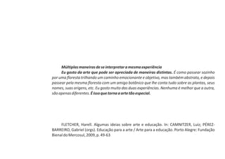 Múltiplas maneiras de se interpretar a mesma experiência
     Eu gosto da arte que pode ser apreciada de maneiras distintas. É como passear sozinho
por uma floresta trilhando um caminho emocionante e objetivo, mas também abstrato, e depois
passear pela mesma floresta com um amigo botânico que lhe conta tudo sobre as plantas, seus
nomes, suas origens, etc. Eu gosto muito das duas experiências. Nenhuma é melhor que a outra,
são apenas diferentes. É isso que torna a arte tão especial.




     FLETCHER, Harell. Algumas ideias sobre arte e educação. In: CAMNITZER, Luiz; PÉREZ-
BARREIRO, Gabriel (orgs). Educação para a arte / Arte para a educação. Porto Alegre: Fundação
Bienal do Mercosul, 2009, p. 49-63
 