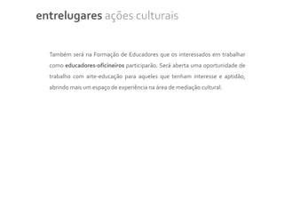 entrelugares ações culturais


  Também será na Formação de Educadores que os interessados em trabalhar
  como educadores-oficineiros participarão. Será aberta uma oportunidade de
  trabalho com arte-educação para aqueles que tenham interesse e aptidão,
  abrindo mais um espaço de experiência na área de mediação cultural.
 