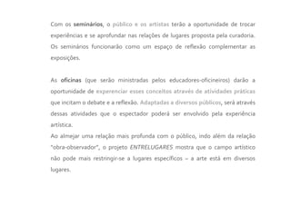 Com os seminários, o público e os artistas terão a oportunidade de trocar
experiências e se aprofundar nas relações de lugares proposta pela curadoria.
Os seminários funcionarão como um espaço de reflexão complementar as
exposições.


As oficinas (que serão ministradas pelos educadores-oficineiros) darão a
oportunidade de experenciar esses conceitos através de atividades práticas
que incitam o debate e a reflexão. Adaptadas a diversos públicos, será através
dessas atividades que o espectador poderá ser envolvido pela experiência
artística.
Ao almejar uma relação mais profunda com o público, indo além da relação
“obra-observador”, o projeto ENTRELUGARES mostra que o campo artístico
não pode mais restringir-se a lugares específicos – a arte está em diversos
lugares.
 