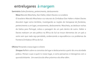 entrelugares à margem
Seminário Sobre fronteiras, pertencimento, deslocamento
    Mesa Marcelo Moscheta, Dan Halter, Adam Davies e a curadora
    O brasileiro Marcelo Moscheta e os naturais do Zimbabue Dan Halter e Adam Davies
    discutem lugar como território, investigando as noções de transpasse de fronteiras,
    pertencimento a um lugar, enraizamento, deslocamento. Moscheta, ao deslocar rochas
    da Galiza para Portugal, coloca a paisagem de um país dentro de outro. Halter e
    Davies realizam um ato político na África do Sul ao trocar elementos de um país a
    outro sem que nada seja percebido, evidenciando a equivalência e os problemas da
    fronteira Zimbabue-África do Sul.


Oficina Pensando o nosso lugar e o Outro
    Sinopse Refletir sobre os conceitos de lugar e deslocamento a partir de uma atividade
    prática. Pensar o que e qual é o nosso lugar, e como pensamos e interagimos com o
    que está distante. Um exercício do olhar próximo e do olhar além.
 