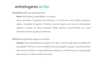 entrelugares ao léu
Seminário Sobre criar lugares possíveis
    Mesa Iara Freiberg, James Webb e a curadora
    Nesse seminário a brasileira Iara Freiberg e o sul-africano James Webb conversam
    sobre a recriação de lugares. Freiberg reinventa lugares por meio de intervenções
    gráficas e ilusões de ótica, enquanto Webb provoca estranhamento ao cruzar
    elementos de dois lugares já existentes.


Oficina Ressignificando espaços e contextos
    Sinopse Como percebemos os lugares? Por que o mesmo lugar pode ter diferentes
    percepções? Pensar em como trabalhar essas percepções e aguçar o questionamento
    das mesmas. Discutir a carga significados pessoais ou coletivos que um espaço/lugar
    pode possuir em determinados contextos.
 