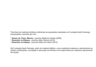 Pranchas de materiais didáticos referentes às exposições realizadas na Fundação Iberê Camargo,
pesquisadas e escritas por mim.

* Dentro do Traço, Mesmo - prancha Waltércio Caldas (2009)
* Desenhar no Espaço - prancha Hélio Oiticica (2010)
* Desenhar no Espaço - prancha Willys de Castro (2010)


Na Fundação Iberê Camargo, além do material didático, como mediadora realizava o atendimento ao
público (mediações), concepção e execução de oficinas e era responsável por aspectos operacionais
da equipe.
 