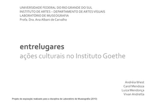 UNIVERSIDADE FEDERAL DO RIO GRANDE DO SUL
       INSTITUTO DE ARTES – DEPARTAMENTO DE ARTES VISUAIS
       LABORATÓRIO DE MUSEOGRAFIA
       Profa. Dra. Ana Albani de Carvalho




       entrelugares
       ações culturais no Instituto Goethe


                                                                                          Andréia Wiest
                                                                                         Carol Mendoza
                                                                                        Luiza Mendonça
                                                                                         Vivan Andretta
Projeto de exposição realizado para a disciplina de Laboratório de Museografia (2010)
 