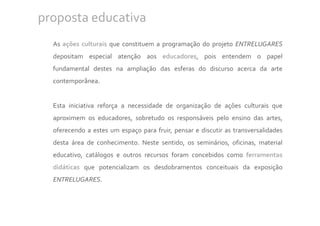 proposta educativa
  As ações culturais que constituem a programação do projeto ENTRELUGARES
  depositam especial atenção aos educadores, pois entendem o papel
  fundamental destes na ampliação das esferas do discurso acerca da arte
  contemporânea.


  Esta iniciativa reforça a necessidade de organização de ações culturais que
  aproximem os educadores, sobretudo os responsáveis pelo ensino das artes,
  oferecendo a estes um espaço para fruir, pensar e discutir as transversalidades
  desta área de conhecimento. Neste sentido, os seminários, oficinas, material
  educativo, catálogos e outros recursos foram concebidos como ferramentas
  didáticas que potencializam os desdobramentos conceituais da exposição
  ENTRELUGARES.
 