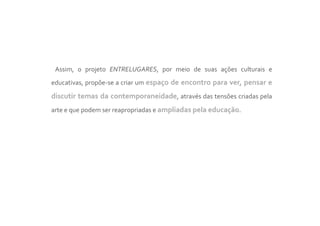 Assim, o projeto ENTRELUGARES, por meio de suas ações culturais e
educativas, propõe-se a criar um espaço de encontro para ver, pensar e

discutir temas da contemporaneidade, através das tensões criadas pela
arte e que podem ser reapropriadas e ampliadas pela educação.
 