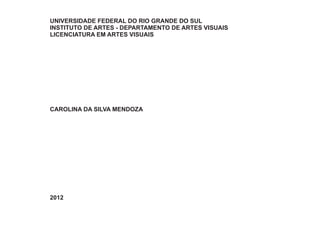UNIVERSIDADE FEDERAL DO RIO GRANDE DO SUL
INSTITUTO DE ARTES - DEPARTAMENTO DE ARTES VISUAIS
LICENCIATURA EM ARTES VISUAIS




CAROLINA DA SILVA MENDOZA




2012
 