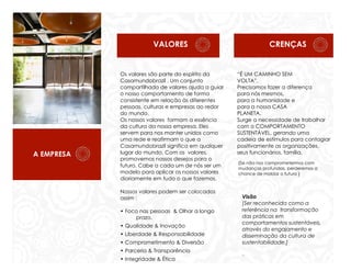 VALORES

A EMPRESA

Os valores são parte do espírito da
Casamundobrazil . Um conjunto
compartilhado de valores ajuda a guiar
o nosso comportamento de forma
consistente em relação às diferentes
pessoas, culturas e empresas ao redor
do mundo.
Os nossos valores formam a essência
da cultura da nossa empresa. Eles
servem para nos manter unidos como
uma rede e reafirmam o que a
Casamundobrazil significa em qualquer
lugar do mundo. Com os valores,
promovemos nossos desejos para o
futuro. Cabe a cada um de nós ser um
modelo para aplicar os nossos valores
diariamente em tudo o que fazemos.
Nossos valores podem ser colocados
assim :
• Foco nas pessoas & Olhar a longo
prazo.
• Qualidade & Inovação
• Liberdade & Responsabilidade
• Comprometimento & Diversão
• Parceria & Transparência

3

• Integridade & Ética

CRENÇAS

“É UM CAMINHO SEM
VOLTA”.
Precisamos fazer a diferença
para nós mesmos,
para a humanidade e
para a nossa CASA
PLANETA.
Surge a necessidade de trabalhar
com o COMPORTAMENTO
SUSTENTÁVEL, gerando uma
cadeia de estímulos para contagiar
positivamente as organizações,
seus funcionários, família,
{Se não nos comprometermos com
mudanças profundas, perderemos a
chance de moldar o futuro }

Visão
[Ser reconhecida como a
referência na transformação
das práticas em
comportamentos sustentáveis,
através do engajamento e
disseminação da cultura de
sustentabilidade.]
-

 