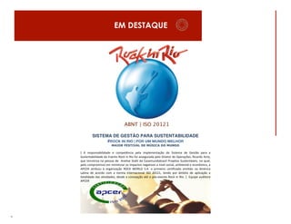 EM DESTAQUE

ABNT | ISO 20121
SISTEMA DE GESTÃO PARA SUSTENTABILIDADE
#ROCK IN RIO | POR UM MUNDO MELHOR
MAIOR FESTIVAL DE MÚSICA DO MUNDO

[	
   A	
   responsabilidade	
   e	
   competência	
   pela	
   implementação	
   do	
   Sistema	
   de	
   Gestão	
   para	
   a	
  
Sustentabilidade	
  do	
  Evento	
  Rock	
  in	
  Rio	
  foi	
  assegurada	
  pelo	
  Diretor	
  de	
  Operações,	
  Ricardo	
  Acto,	
  
que	
   terceiriza	
   na	
   pessoa	
   de	
   	
   Anelise	
   Stahl	
   da	
   Casamundobrazil	
   Projetos	
   Sustentáveis,	
   no	
   qual,	
  
pelo	
   compromisso	
   em	
   minimizar	
   os	
   impactos	
   negativos	
   a	
   nível	
   social,	
   ambiental	
   e	
   econômico,	
   a	
  
APCER	
   atribuiu	
   à	
   organização	
   ROCK	
   WORLD	
   S.A.	
   o	
   primeiro	
   certificado	
   emitido	
   na	
   América	
  
Latina	
   de	
   acordo	
   com	
   a	
   norma	
   internacional	
   ISO	
   20121,	
   tendo	
   por	
   âmbito	
   de	
   aplicação	
   a	
  
totalidade	
   das	
   atividades,	
   desde	
   a	
   concepção	
   até	
   o	
   pós-­‐evento	
   Rock	
   in	
   Rio.	
   ]	
   	
   Equipe	
   auditora	
  
APCER	
  	
  

9

 