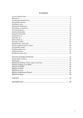 2
SUMÁRIO
Ascaris lumbricoides .........................................................................................................3
Babesia sp..........................................................................................................................5
Cochliomyia hominivorax..................................................................................................7
Dermatobia hominis ..........................................................................................................9
Endolimax nana...............................................................................................................11
Entamoeba histolytica .....................................................................................................12
Enterobius vermicularis ..................................................................................................13
Fasciola hepatica ............................................................................................................14
Giardia duodenalis..........................................................................................................16
Iodameba buetschlii.........................................................................................................18
Leishmania sp. ................................................................................................................19
Pediculus sp.....................................................................................................................21
Plasmodium sp.................................................................................................................23
Sarcoptes scabiei.............................................................................................................25
Strongyloides stercoralis.................................................................................................27
Taenia saginata/Taenia solium .......................................................................................29
Toxoplasma gondii ..........................................................................................................31
Trypanossoma cruzi.........................................................................................................32
Tunga penetrans ..............................................................................................................33
Wuchereria bancrofti.......................................................................................................34
TÉCNICAS BÁSICAS DE EPF .....................................................................................35
Exame direto a fresco ......................................................................................................36
Tamização........................................................................................................................37
Método de Hoffman, Pons e Janer ou de Lutz ................................................................38
Método de Blagg ou de MIFc..........................................................................................39
Método de Ritchie ...........................................................................................................40
Método de Willis .............................................................................................................41
Método de Faust ..............................................................................................................42
Método de Baermann-Moraes .........................................................................................43
Método de Rugai .............................................................................................................44
ANEXOS.........................................................................................................................45
REFERÊNCIAS ..............................................................................................................60
 