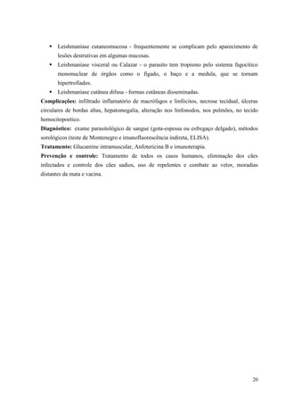 20
 Leishmaníase cutaneomucosa - frequentemente se complicam pelo aparecimento de
lesões destrutivas em algumas mucosas.
 Leishmaníase visceral ou Calazar - o parasito tem tropismo pelo sistema fagocítico
mononuclear de órgãos como o fígado, o baço e a medula, que se tornam
hipertrofiados.
 Leishmaníase cutânea difusa - formas cutâneas disseminadas.
Complicações: infiltrado inflamatório de macrófagos e linfócitos, necrose tecidual, úlceras
circulares de bordas altas, hepatomegalia, alteração nos linfonodos, nos pulmões, no tecido
hemocitopoetico.
Diagnóstico: exame parasitológico de sangue (gota-espessa ou esfregaço delgado), métodos
sorológicos (teste de Montenegro e imunofluorescência indireta, ELISA).
Tratamento: Glucantine intramuscular, Anfotericina B e imunoterapia.
Prevenção e controle: Tratamento de todos os casos humanos, eliminação dos cães
infectados e controle dos cães sadios, uso de repelentes e combate ao vetor, moradias
distantes da mata e vacina.
 